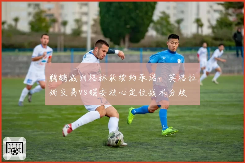 鹈鹕威利格林获续约承诺，英格拉姆交易vs锡安核心定位战术分歧