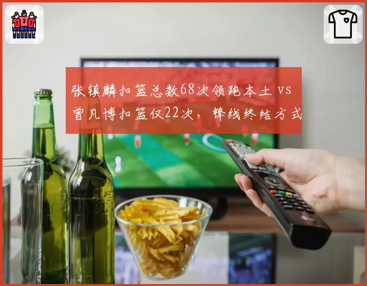 张镇麟扣篮总数68次领跑本土 vs 曾凡博扣篮仅22次,锋线终结方式迥异