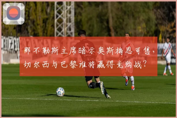 那不勒斯主席暗示奥斯梅恩可售，切尔西与巴黎谁将赢得竞购战？