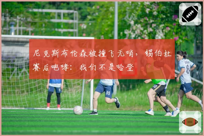 尼克斯布伦森被撞飞无哨，锡伯杜赛后咆哮：我们不是哈登