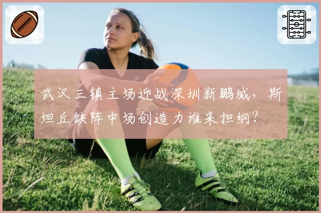 武汉三镇主场迎战深圳新鹏城，斯坦丘缺阵中场创造力谁来担纲？