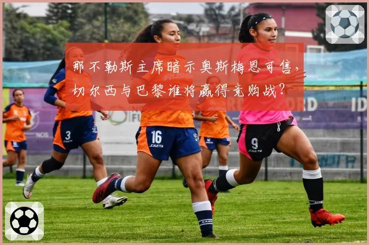 那不勒斯主席暗示奥斯梅恩可售，切尔西与巴黎谁将赢得竞购战？