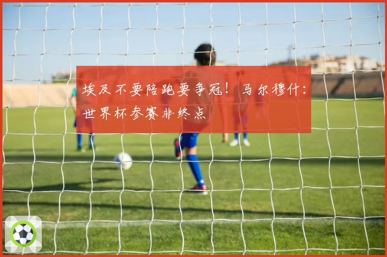 埃及不要陪跑要争冠!马尔穆什:世界杯参赛非终点