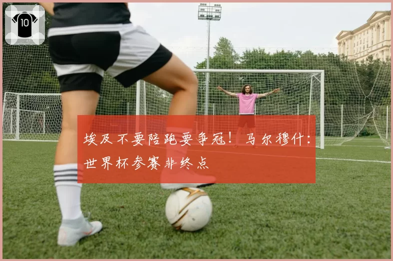 埃及不要陪跑要争冠!马尔穆什:世界杯参赛非终点