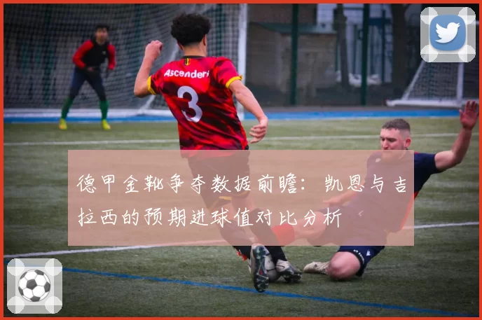 德甲金靴争夺数据前瞻:凯恩与吉拉西的预期进球值对比分析