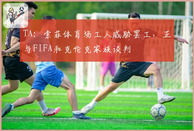 TA：索菲体育场工人威胁罢工，正与FIFA和克伦克家族谈判