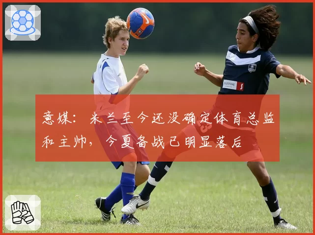 意媒:米兰至今还没确定体育总监和主帅,今夏备战已明显落后