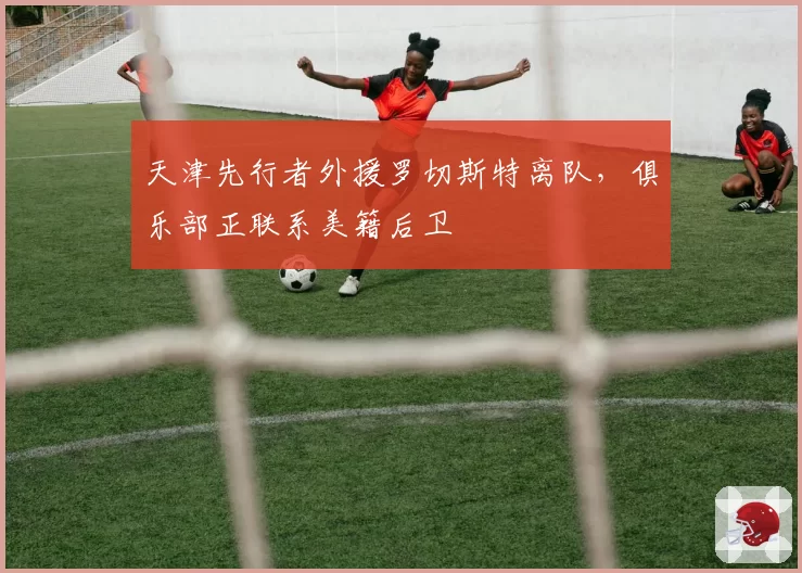天津先行者外援罗切斯特离队，俱乐部正联系美籍后卫