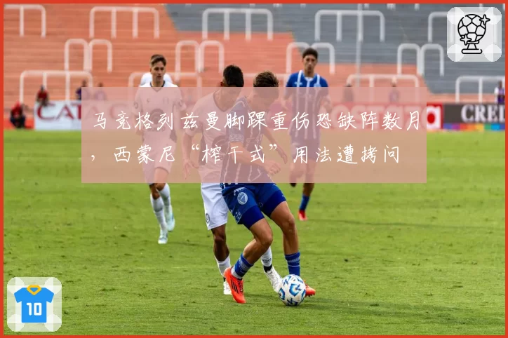 马竞格列兹曼脚踝重伤恐缺阵数月,西蒙尼“榨干式”用法遭拷问