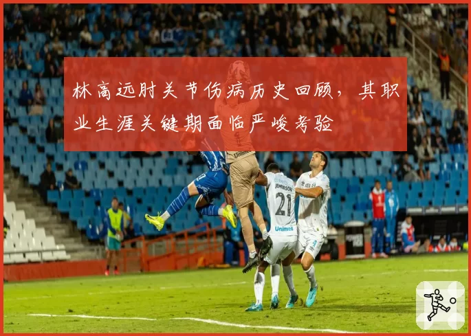 林高远肘关节伤病历史回顾，其职业生涯关键期面临严峻考验