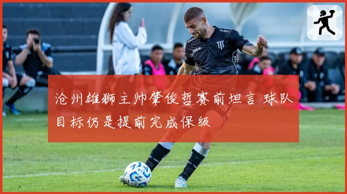 沧州雄狮主帅肇俊哲赛前坦言 球队目标仍是提前完成保级