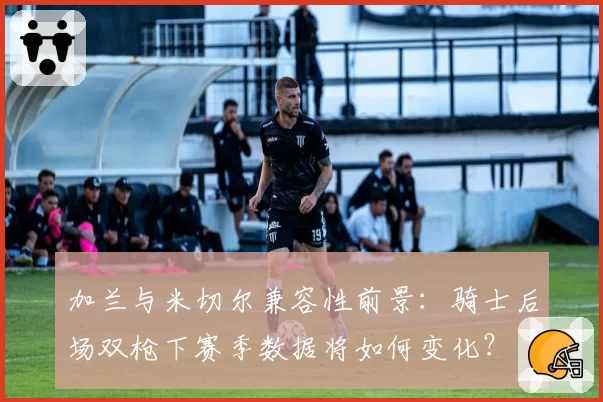 加兰与米切尔兼容性前景:骑士后场双枪下赛季数据将如何变化?