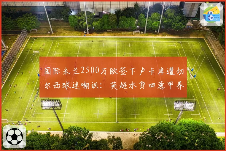 国际米兰2500万欧签下卢卡库遭切尔西球迷嘲讽:英超水货回意甲养老