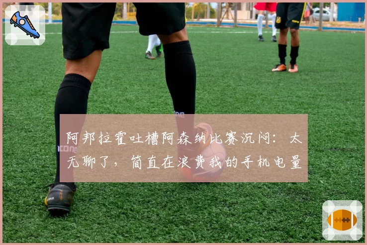 阿邦拉霍吐槽阿森纳比赛沉闷：太无聊了，简直在浪费我的手机电量