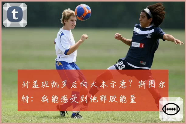 封盖班凯罗后向大本示意？斯图尔特：我能感受到他那股能量