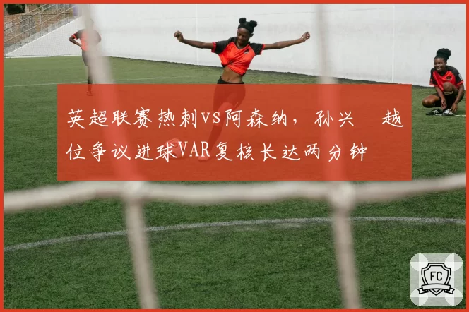 英超联赛热刺vs阿森纳,孙兴慜越位争议进球VAR复核长达两分钟