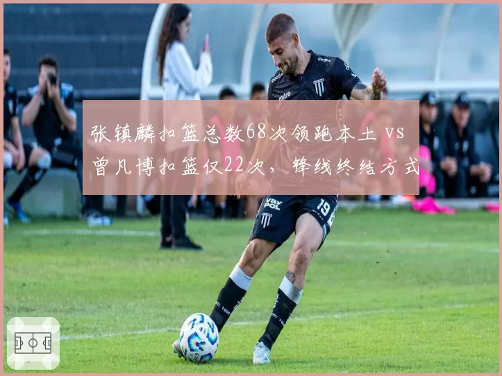 张镇麟扣篮总数68次领跑本土 vs 曾凡博扣篮仅22次，锋线终结方式迥异