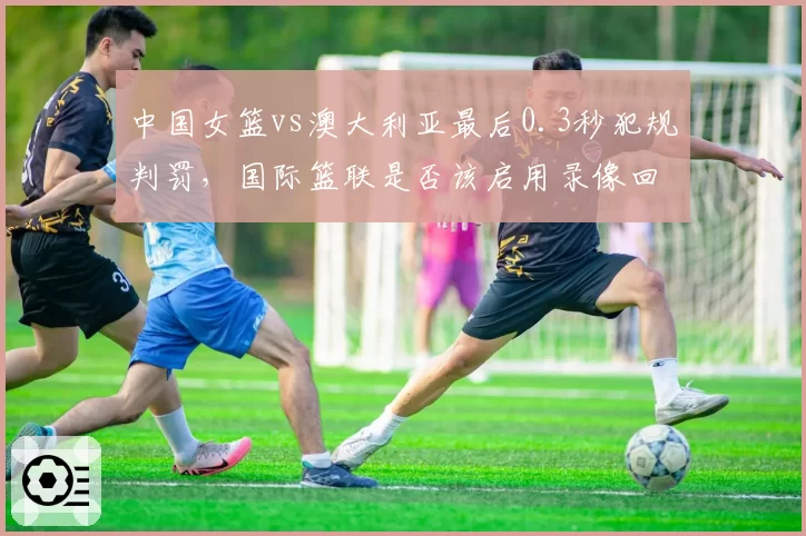 中国女篮vs澳大利亚最后0.3秒犯规判罚，国际篮联是否该启用录像回放