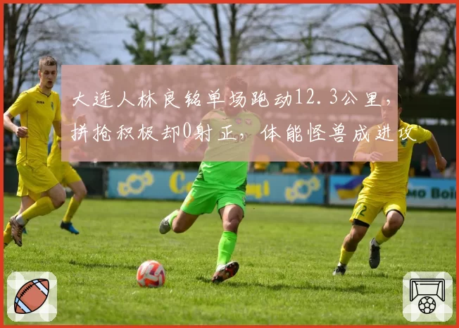大连人林良铭单场跑动12.3公里，拼抢积极却0射正，体能怪兽成进攻黑洞