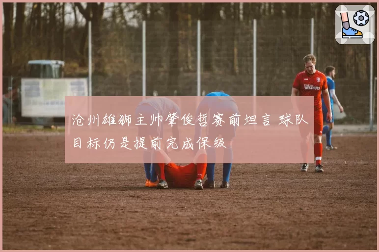 沧州雄狮主帅肇俊哲赛前坦言 球队目标仍是提前完成保级