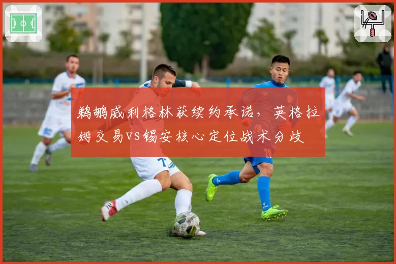 鹈鹕威利格林获续约承诺，英格拉姆交易vs锡安核心定位战术分歧