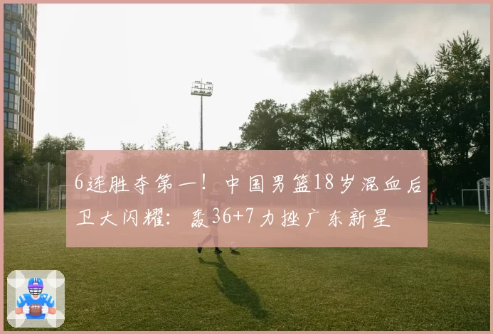 6连胜夺第一！中国男篮18岁混血后卫大闪耀：轰36+7力挫广东新星