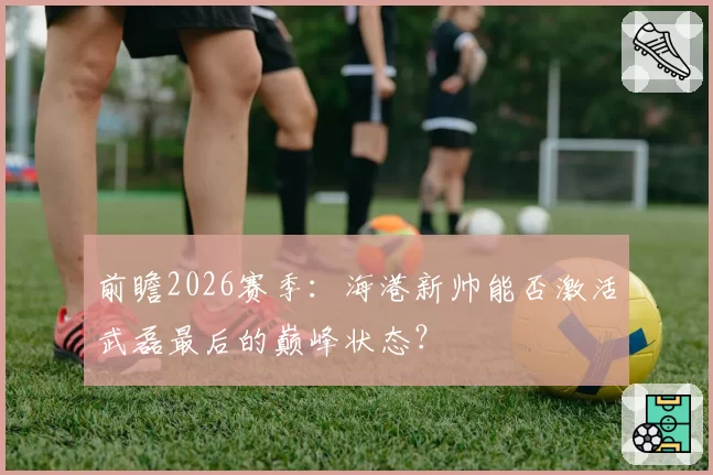 前瞻2026赛季：海港新帅能否激活武磊最后的巅峰状态？
