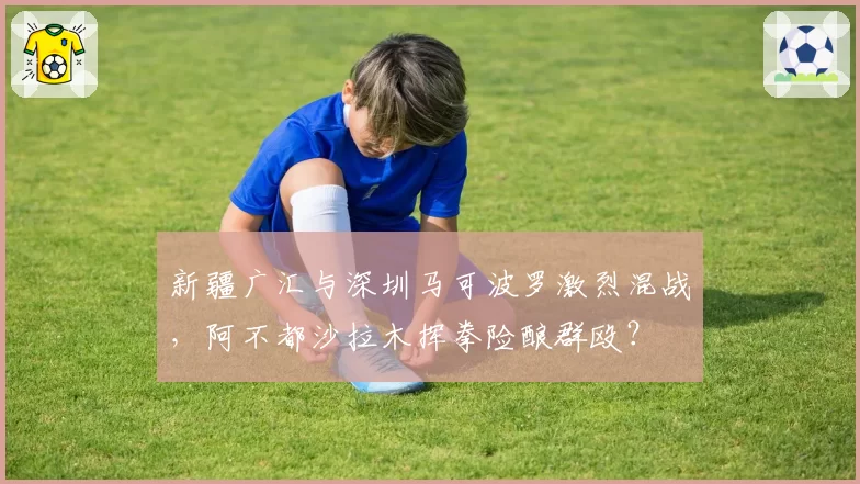 新疆广汇与深圳马可波罗激烈混战,阿不都沙拉木挥拳险酿群殴?