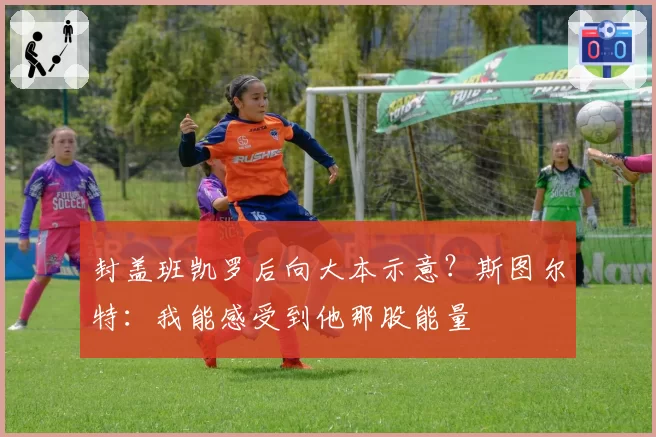 封盖班凯罗后向大本示意？斯图尔特：我能感受到他那股能量