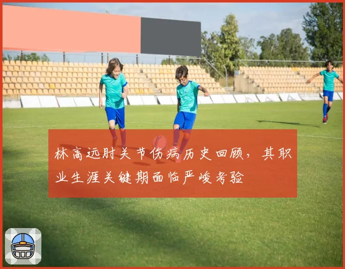 林高远肘关节伤病历史回顾,其职业生涯关键期面临严峻考验