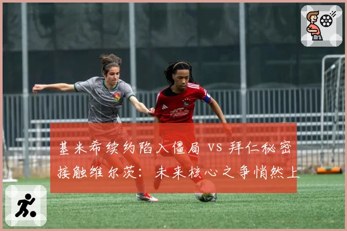 基米希续约陷入僵局 vs 拜仁秘密接触维尔茨：未来核心之争悄然上演