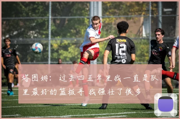 塔图姆：过去四五年里我一直是队里最好的篮板手 我强壮了很多